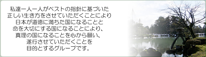 私達一人一人がベストの指針に基づいた正しい生き方をさせて頂く事により、日本が道徳に満ちた国になる事と命を大切にする国になる事により、真理の国になる事を心から願い、お手伝いをさせて頂くことを目的とするグループです。